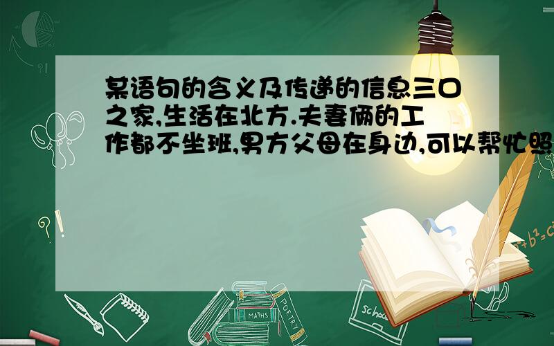 某语句的含义及传递的信息三口之家,生活在北方.夫妻俩的工作都不坐班,男方父母在身边,可以帮忙照顾孩子.孩子3岁多,不喜欢上幼儿园.冬天的某一天晚上,丈夫提出让孩子在家一段时间,等天