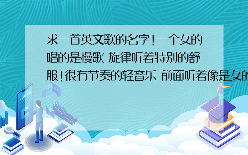 求一首英文歌的名字!一个女的唱的是慢歌 旋律听着特别的舒服!很有节奏的轻音乐 前面听着像是女的在打电话的声音 忘了有没有男的声音了 前面有好长一段 才开始唱的!有没有知道的?谢谢