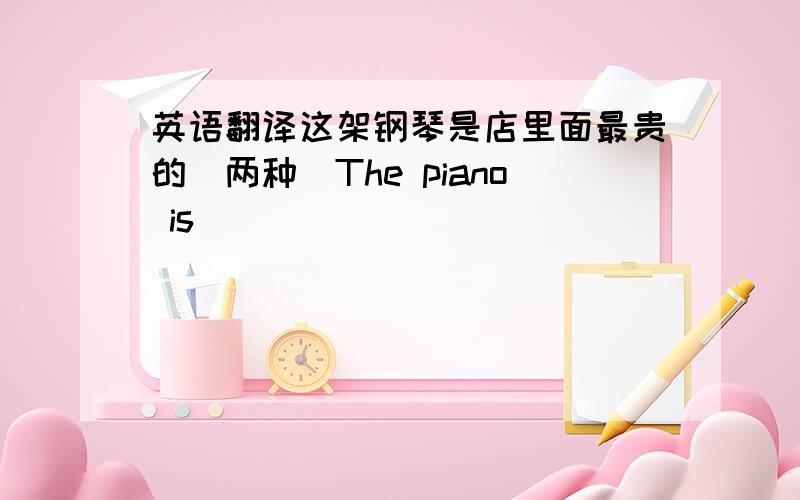 英语翻译这架钢琴是店里面最贵的（两种）The piano is ___________________________________.The piano is ___________________________________.