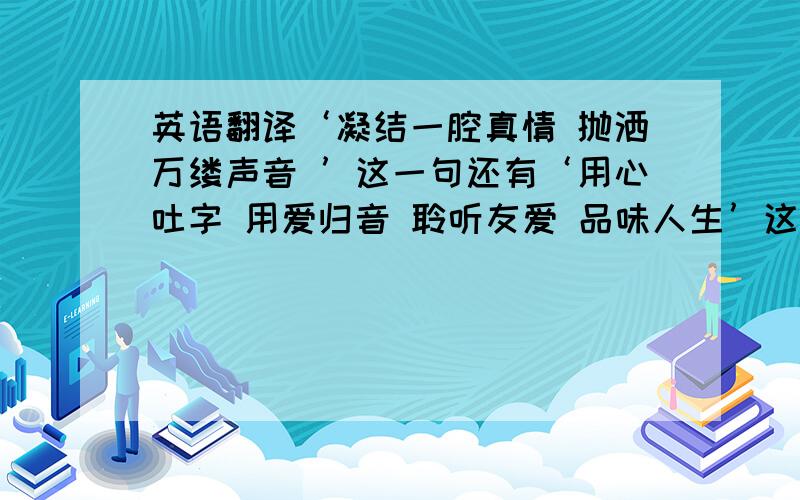 英语翻译‘凝结一腔真情 抛洒万缕声音 ’这一句还有‘用心吐字 用爱归音 聆听友爱 品味人生’这一句