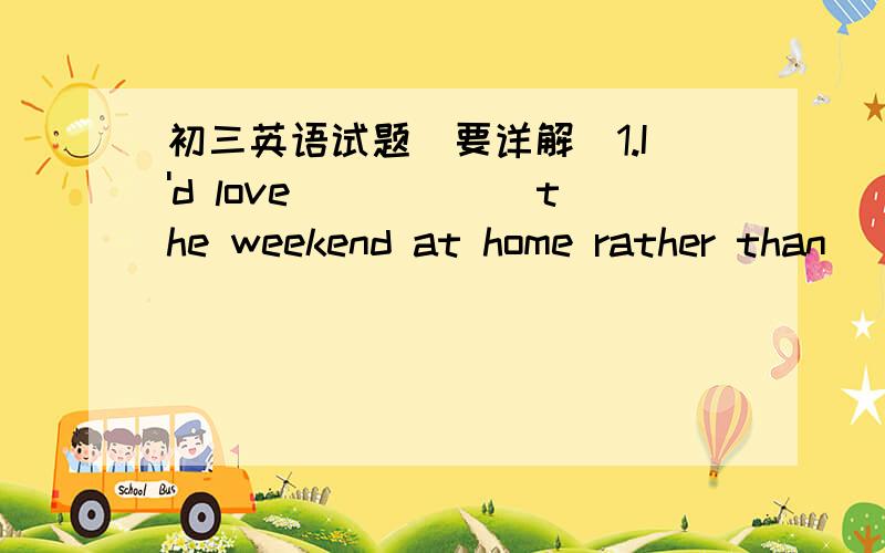 初三英语试题（要详解）1.I'd love______the weekend at home rather than_____out.A to spend ,to drive Bspend,drive Cspending,driving Dto spend ,drive2.You like talking to one or two people rather than____A a group B to a group Cgroups Dan gro