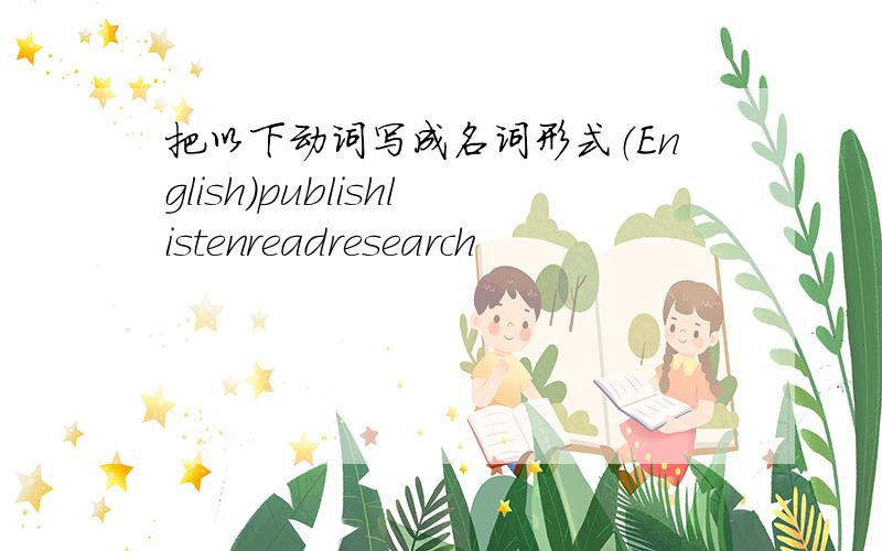 把以下动词写成名词形式（English）publishlistenreadresearch