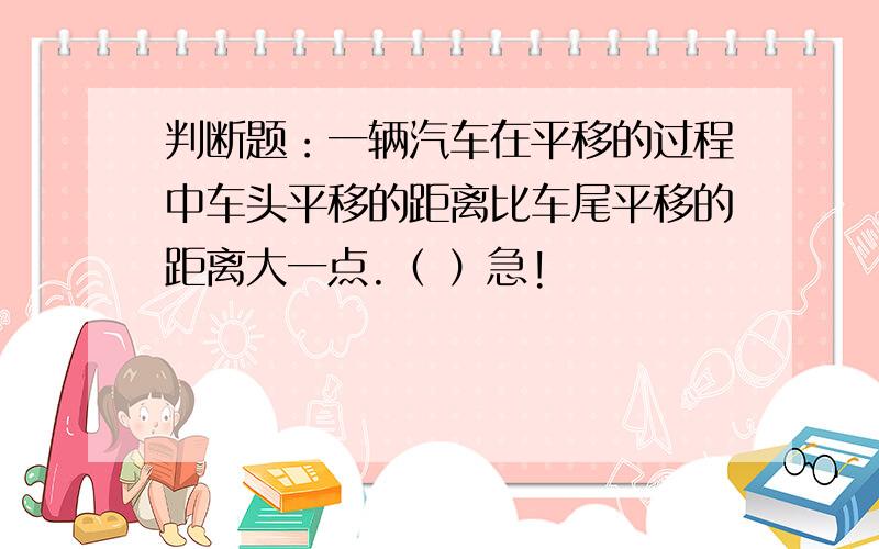 判断题：一辆汽车在平移的过程中车头平移的距离比车尾平移的距离大一点.（ ）急!