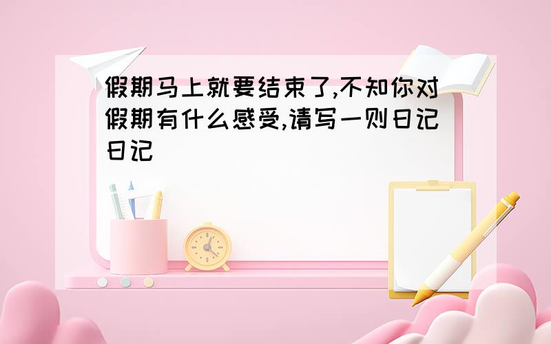 假期马上就要结束了,不知你对假期有什么感受,请写一则日记日记