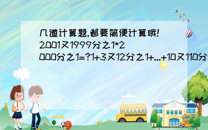 几道计算题.都要简便计算哦!2001又1999分之1*2000分之1=?1+3又12分之1+...+10又110分之1=?（1+2分之1+3分之1+4分之1）*（2分之1+3分之1+4分之1+5分之1）-（1+2分之1+3分之1+4分之1+5分之1）*（2分之1+3分之1+4