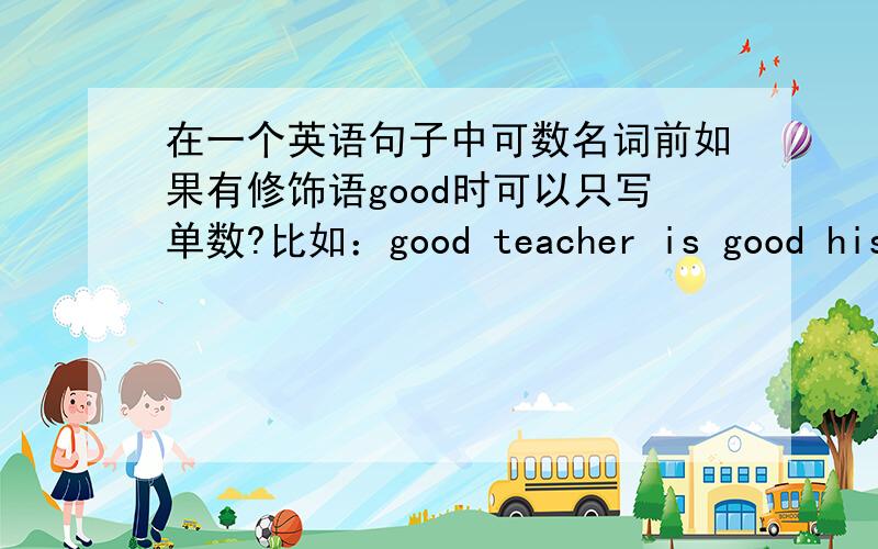 在一个英语句子中可数名词前如果有修饰语good时可以只写单数?比如：good teacher is good his teacher is good 是对的吗,若错的话怎么改