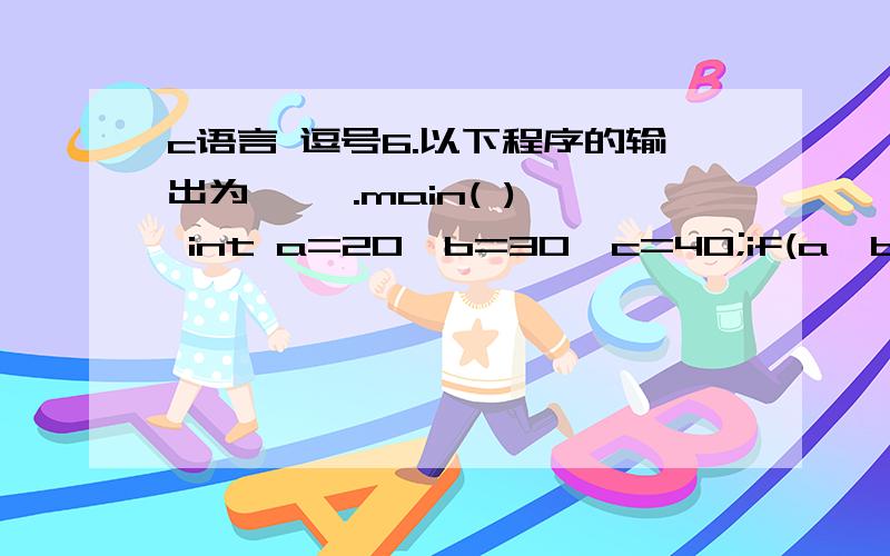 c语言 逗号6.以下程序的输出为【 】.main( ){ int a=20,b=30,c=40;if(a>b) a=b,b=c;c=a;printf(