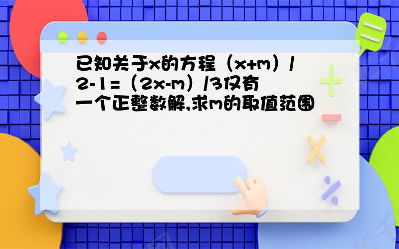 已知关于x的方程（x+m）/2-1=（2x-m）/3仅有一个正整数解,求m的取值范围