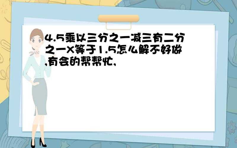 4.5乘以三分之一减三有二分之一X等于1.5怎么解不好做,有会的帮帮忙,