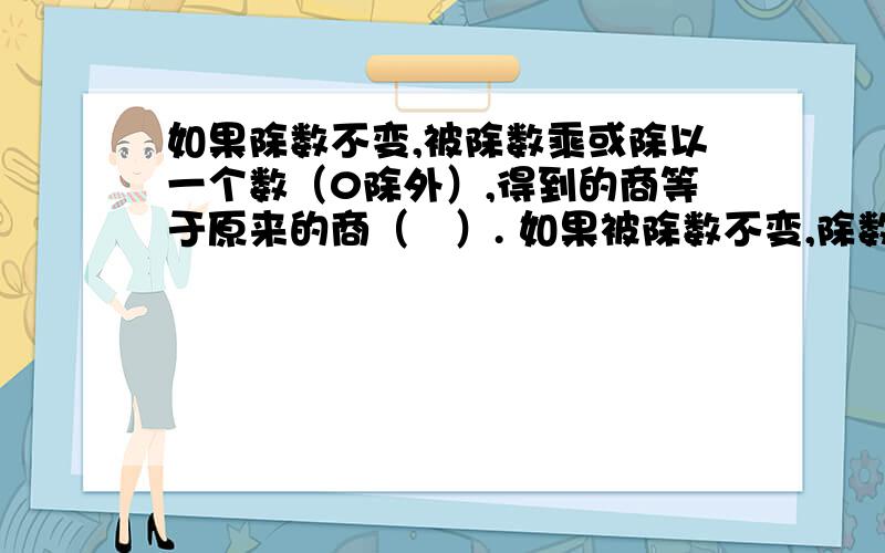 如果除数不变,被除数乘或除以一个数（0除外）,得到的商等于原来的商（　）. 如果被除数不变,除数乘或除以一个数（0除外）,得到的商等于原来的商（　）.括号里填什么?