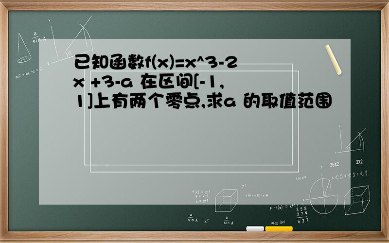 已知函数f(x)=x^3-2x +3-a 在区间[-1,1]上有两个零点,求a 的取值范围