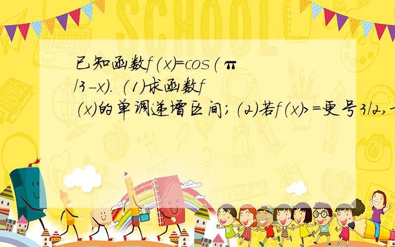 已知函数f(x)=cos(π/3-x). (1)求函数f（x）的单调递增区间；（2）若f（x）>=更号3/2,求x的取值范围.写过程、谢谢~