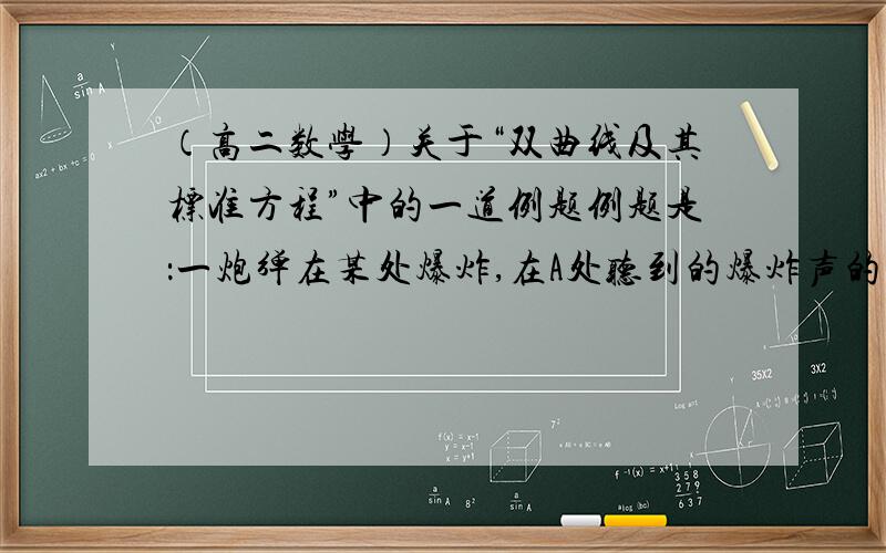 （高二数学）关于“双曲线及其标准方程”中的一道例题例题是：一炮弹在某处爆炸,在A处听到的爆炸声的时间比在B处晚2s,已知AB两地相距800m,声速为340m/s,求爆炸点的曲线的方程.（设爆炸点