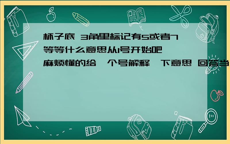 杯子底 3角里标记有5或者7等等什么意思从1号开始吧 ,麻烦懂的给一个号解释一下意思 回答当天我会及时采纳的.