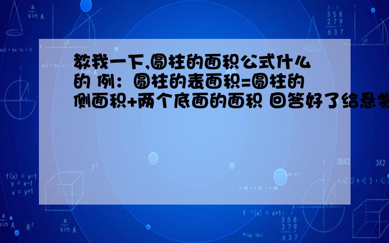 教我一下,圆柱的面积公式什么的 例：圆柱的表面积=圆柱的侧面积+两个底面的面积 回答好了给悬赏哦是文字型公式,不是符号的哦