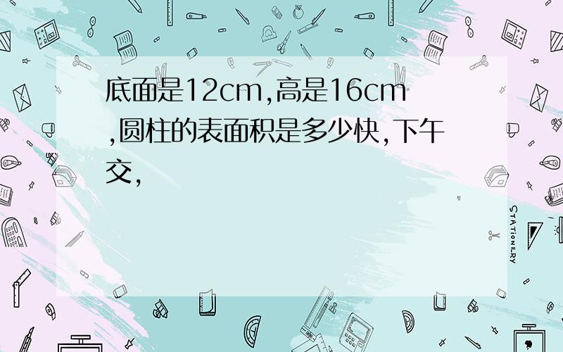 底面是12cm,高是16cm,圆柱的表面积是多少快,下午交,