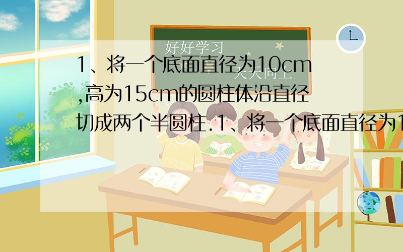 1、将一个底面直径为10cm,高为15cm的圆柱体沿直径切成两个半圆柱.1、将一个底面直径为10cm,高为15cm的圆柱体沿直径切成两个半圆柱.两个半圆柱的表面积只和比原来圆柱体的表面积增加了多少