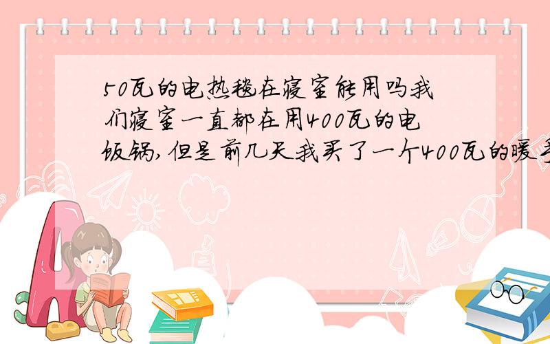 50瓦的电热毯在寝室能用吗我们寝室一直都在用400瓦的电饭锅,但是前几天我买了一个400瓦的暖手宝,第一次用的时候开始几分钟没事,等水在里面沸腾的时候突然就跳闸了,那50瓦的电热毯到底