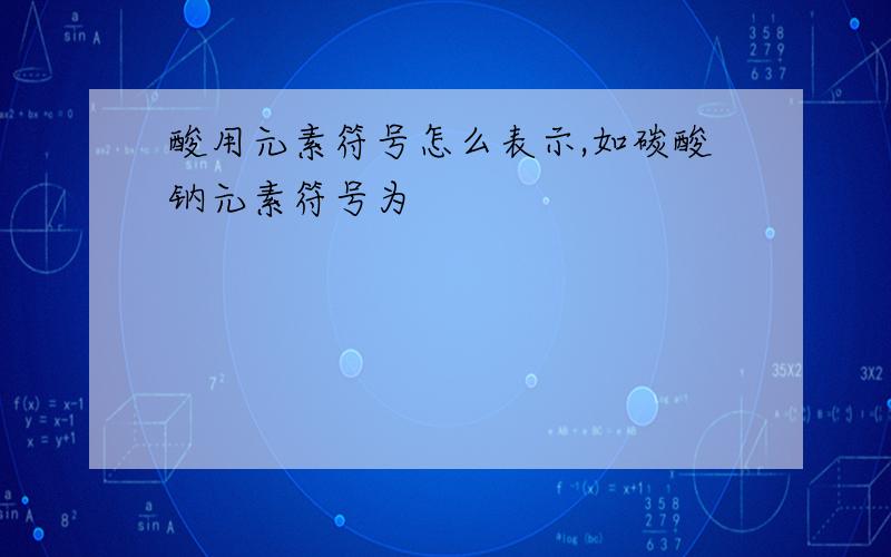 酸用元素符号怎么表示,如碳酸钠元素符号为