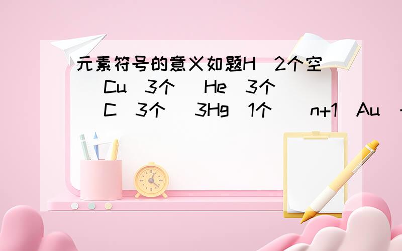 元素符号的意义如题H（2个空） Cu（3个） He(3个) C（3个） 3Hg（1个）（n+1）Au(一个)