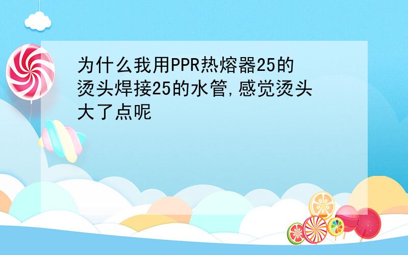 为什么我用PPR热熔器25的烫头焊接25的水管,感觉烫头大了点呢