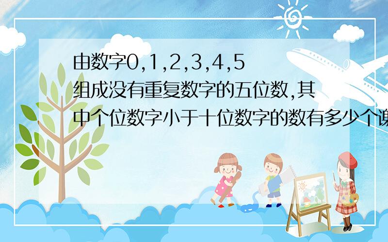 由数字0,1,2,3,4,5组成没有重复数字的五位数,其中个位数字小于十位数字的数有多少个谢谢了,