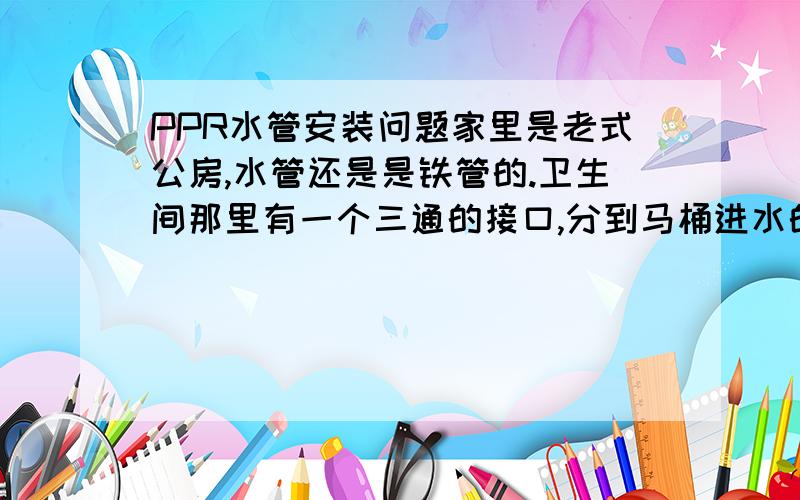 PPR水管安装问题家里是老式公房,水管还是是铁管的.卫生间那里有一个三通的接口,分到马桶进水的那段估计生锈堵住了,我想自己动手把那一段的管子换掉环城PPR水管.现在有几个问题想问下.1