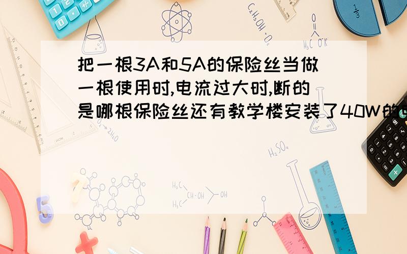 把一根3A和5A的保险丝当做一根使用时,电流过大时,断的是哪根保险丝还有教学楼安装了40W的电灯30盏,现在电路上的保险丝段了,而备用的只有额定电流为3A的保险丝,那么比较合适的做法是A一