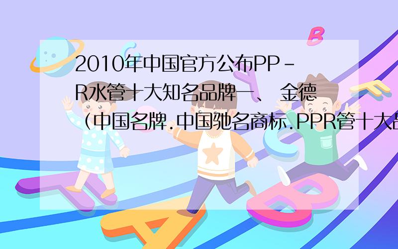 2010年中国官方公布PP-R水管十大知名品牌一、 金德（中国名牌.中国驰名商标.PPR管十大品牌）- PPR管排名二、 日丰（中国名牌.中国驰名商标.PPR管十大品牌）- PPR管排名三、 伟星（中国名牌.