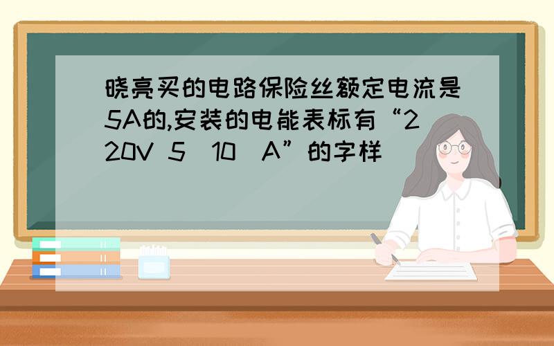 晓亮买的电路保险丝额定电流是5A的,安装的电能表标有“220V 5（10）A”的字样