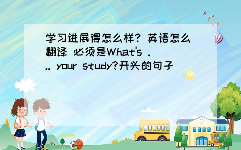 学习进展得怎么样? 英语怎么翻译 必须是What's ... your study?开头的句子