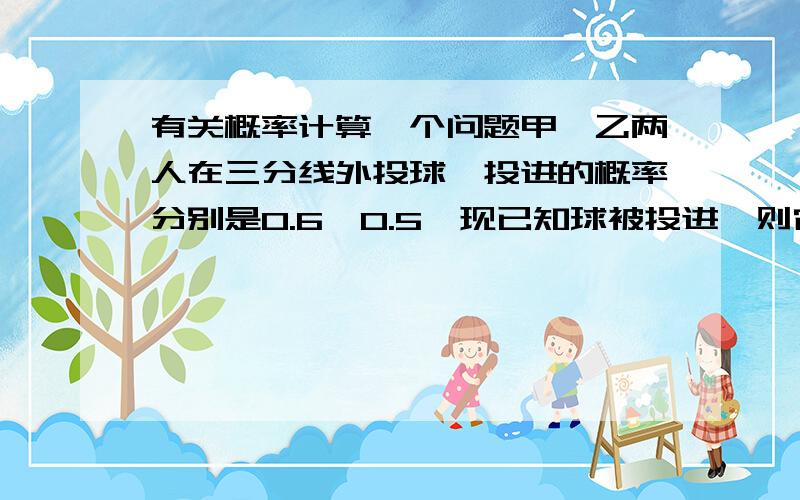 有关概率计算一个问题甲、乙两人在三分线外投球,投进的概率分别是0.6,0.5,现已知球被投进,则它是甲进球的概率是...