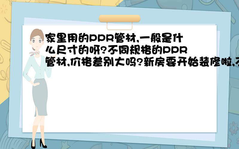 家里用的PPR管材,一般是什么尺寸的呀?不同规格的PPR管材,价格差别大吗?新房要开始装修啦,不过我完全不懂,什么几分?壁厚这种的.就想问问都选什么规格呀?还有价格?