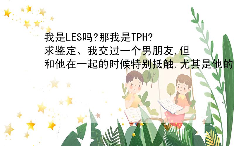 我是LES吗?那我是TPH?求鉴定、我交过一个男朋友,但和他在一起的时候特别抵触,尤其是他的身体,觉得恶心.然后是从初中吧,我就对帅气的女生特别喜欢,曾经以P的身份和一个T在一起过,但现在