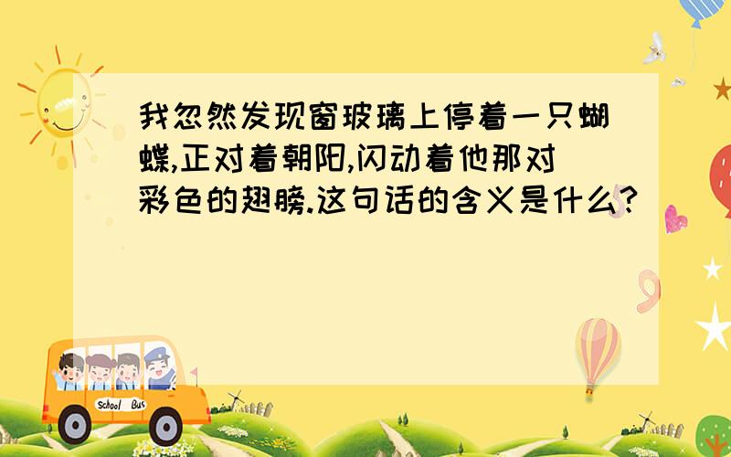 我忽然发现窗玻璃上停着一只蝴蝶,正对着朝阳,闪动着他那对彩色的翅膀.这句话的含义是什么?