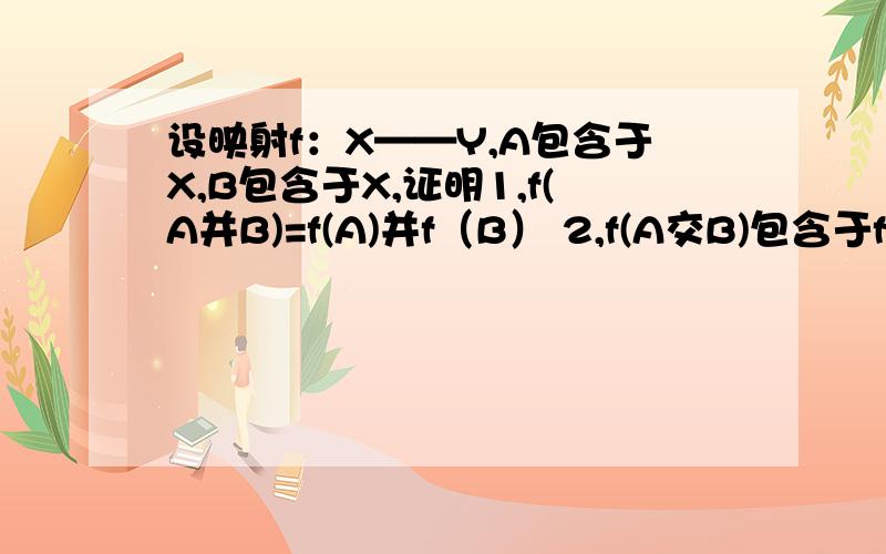 设映射f：X——Y,A包含于X,B包含于X,证明1,f(A并B)=f(A)并f（B） 2,f(A交B)包含于f（A）交f(B)