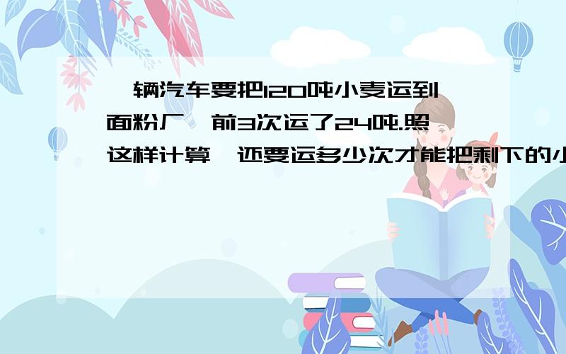 一辆汽车要把120吨小麦运到面粉厂,前3次运了24吨.照这样计算,还要运多少次才能把剩下的小麦运完?列出算式