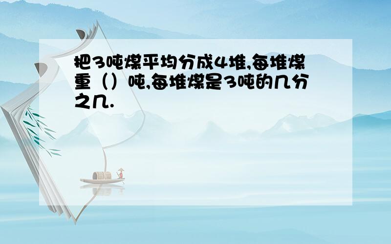 把3吨煤平均分成4堆,每堆煤重（）吨,每堆煤是3吨的几分之几.