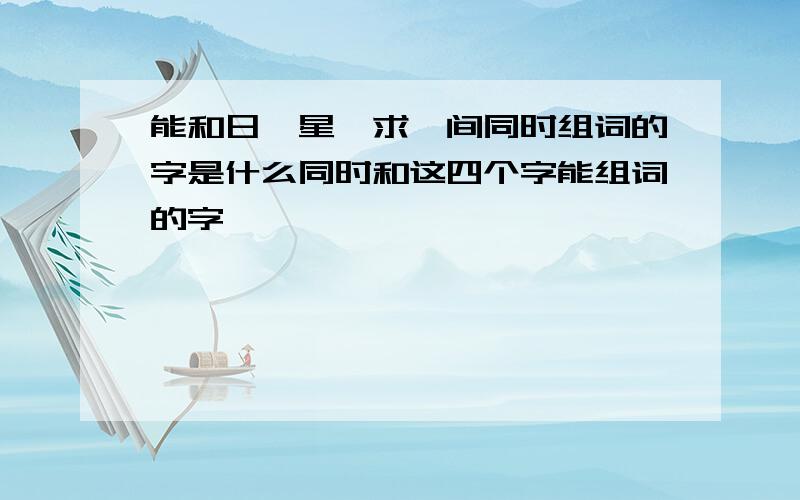 能和日、星、求、间同时组词的字是什么同时和这四个字能组词的字