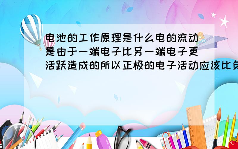 电池的工作原理是什么电的流动是由于一端电子比另一端电子更活跃造成的所以正极的电子活动应该比负极电子活跃又,化学电池是通过化学反应来实现的那么请问化学反应是如何使电子的活