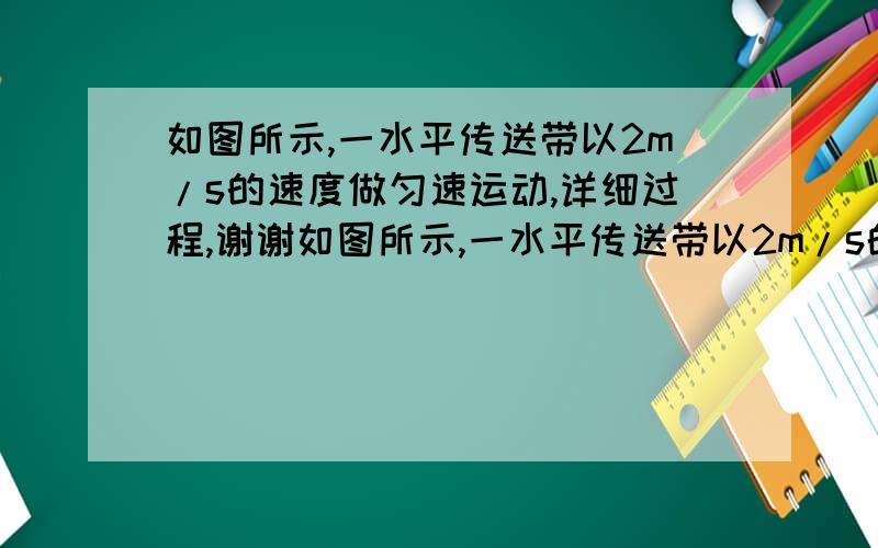 如图所示,一水平传送带以2m/s的速度做匀速运动,详细过程,谢谢如图所示,一水平传送带以2m/s的速度做匀速运动,传送带两端的距离为x=20m,将一物体轻轻地放在传送带一端,物体由这一端运动到