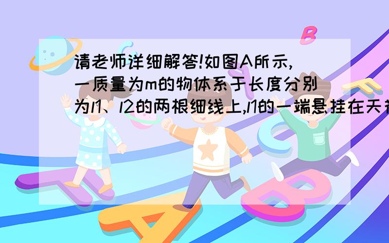 请老师详细解答!如图A所示,一质量为m的物体系于长度分别为l1、l2的两根细线上,l1的一端悬挂在天花板上如图A所示,一质量为m的物体系于长度为l1的轻弹簧l2的细绳上,l1的一端悬挂在天花板上,