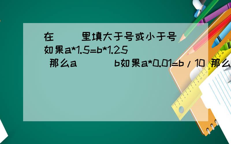 在（ ）里填大于号或小于号 如果a*1.5=b*1.25 那么a ( ) b如果a*0.01=b/10 那么a( )b