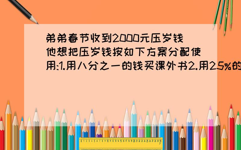 弟弟春节收到2000元压岁钱他想把压岁钱按如下方案分配使用:1.用八分之一的钱买课外书2.用25%的钱交学杂费3.用二十五分之一的钱捐献给希望工程4.其余钱存入银行根据以上信息,请你提出问