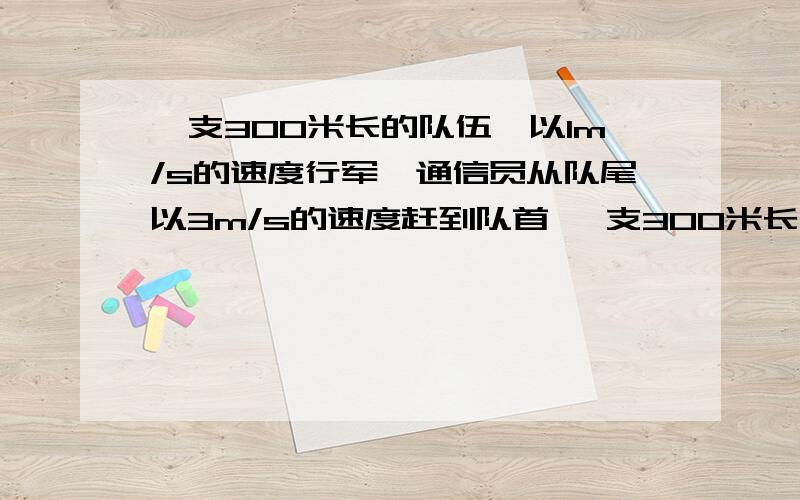 一支300米长的队伍,以1m/s的速度行军,通信员从队尾以3m/s的速度赶到队首 一支300米长的队伍,以1m/s的速度行军,通信员从队尾以3m/s的速度赶到队首,并立即以原速率赶回队尾,求通信员的路程和