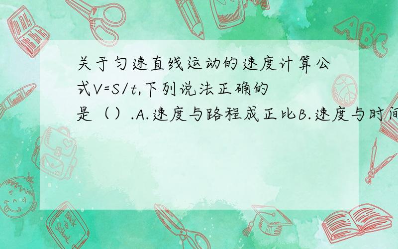 关于匀速直线运动的速度计算公式V=S/t,下列说法正确的是（）.A.速度与路程成正比B.速度与时间成正比C.速度V和路程S成正比,和时间t成反比D.速度等于路程与时间的比值