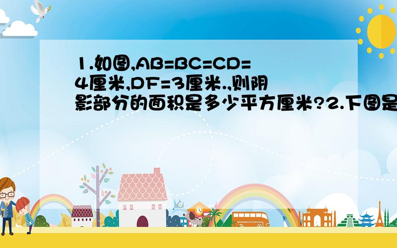 1.如图,AB=BC=CD=4厘米,DF=3厘米.,则阴影部分的面积是多少平方厘米?2.下图是由大小两个正方形组成的,小正方形的边长是5厘米,求阴影三角形的面积.图片我弄在百度贴吧里了,因为级数不够不能发