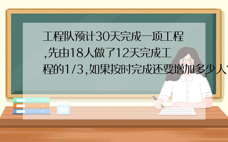 工程队预计30天完成一项工程,先由18人做了12天完成工程的1/3,如果按时完成还要增加多少人?快