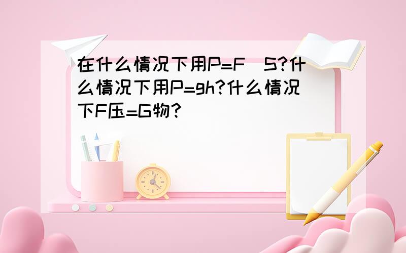 在什么情况下用P=F\S?什么情况下用P=gh?什么情况下F压=G物?