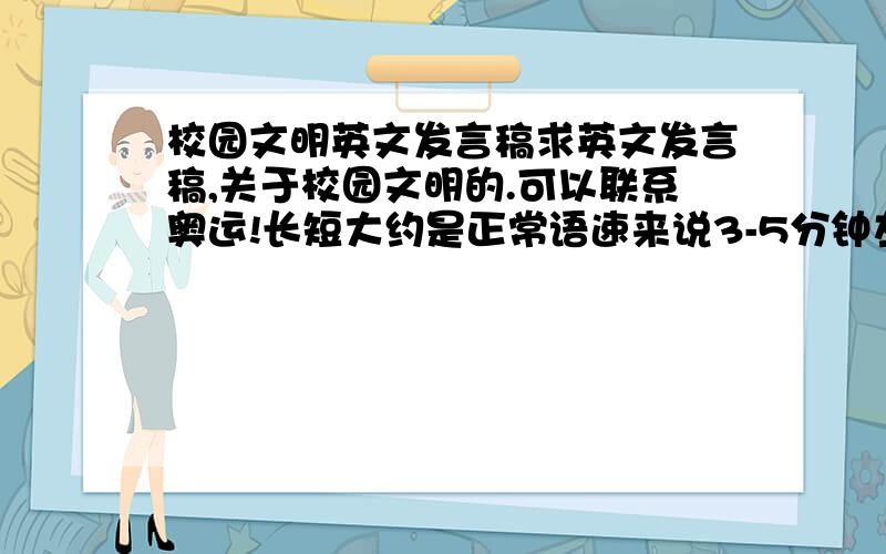 校园文明英文发言稿求英文发言稿,关于校园文明的.可以联系奥运!长短大约是正常语速来说3-5分钟左右.谢谢大家实在着急,由于时间紧迫,该问题于4月19日关闭.谢谢您!